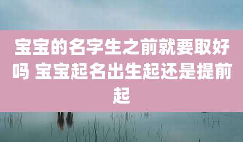 宝宝的名字生之前就要取好吗 宝宝起名出生起还是提前起