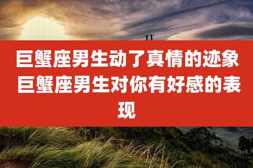 巨蟹座男生动了真情的迹象 巨蟹座男生对你有好感的表现