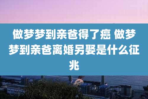 做梦梦到亲爸得了癌 做梦梦到亲爸离婚另娶是什么征兆