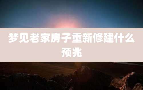 梦见老家房子重新修建什么预兆