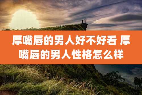 厚嘴唇的男人好不好看 厚嘴唇的男人性格怎么样