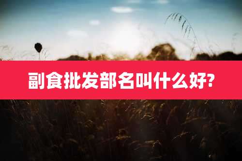 副食批发部名叫什么好?