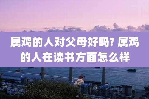 属鸡的人对父母好吗? 属鸡的人在读书方面怎么样