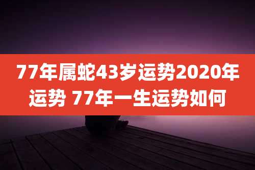 77年属蛇43岁运势2020年运势 77年一生运势如何