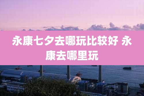 永康七夕去哪玩比较好 永康去哪里玩