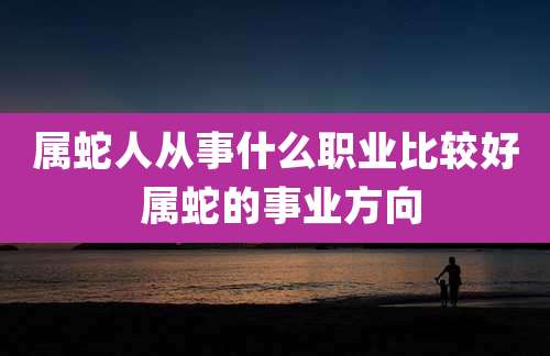 属蛇人从事什么职业比较好 属蛇的事业方向