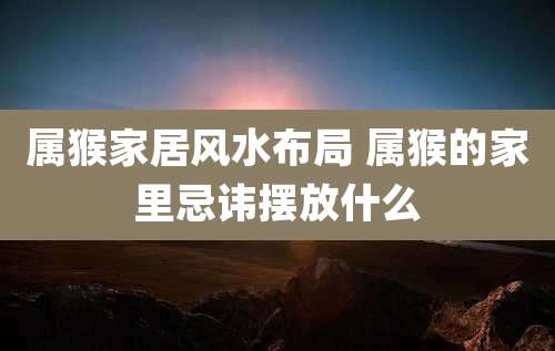 属猴家居风水布局 属猴的家里忌讳摆放什么