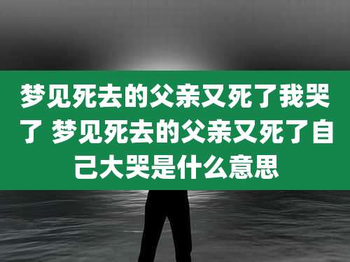 梦见死去的父亲又死了我哭了 梦见死去的父亲又死了自己大哭是什么意思