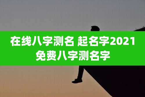 在线八字测名 起名字2021免费八字测名字