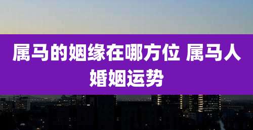 属马的姻缘在哪方位 属马人婚姻运势