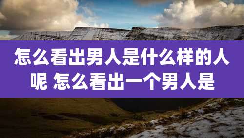 怎么看出男人是什么样的人呢 怎么看出一个男人是