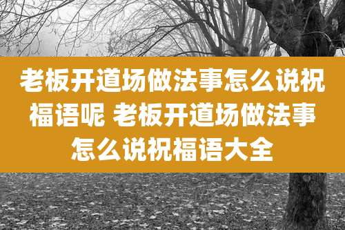 老板开道场做法事怎么说祝福语呢 老板开道场做法事怎么说祝福语大全
