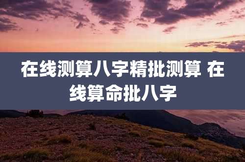 在线测算八字精批测算 在线算命批八字
