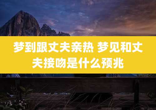 梦到跟丈夫亲热 梦见和丈夫接吻是什么预兆