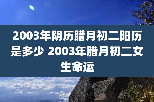 2003年阴历腊月初二阳历是多少 2003年腊月初二女生命运