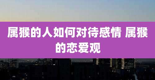 属猴的人如何对待感情 属猴的恋爱观
