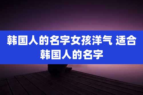 韩国人的名字女孩洋气 适合韩国人的名字