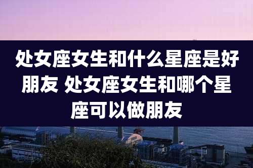 处女座女生和什么星座是好朋友 处女座女生和哪个星座可以做朋友