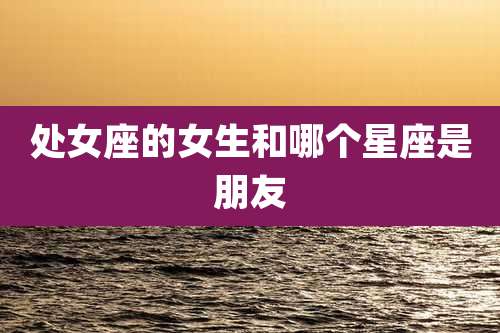 处女座的女生和哪个星座是朋友
