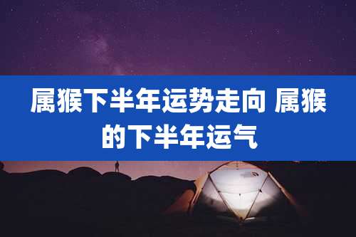 属猴下半年运势走向 属猴的下半年运气
