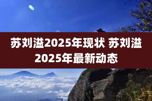 苏刘溢2025年现状 苏刘溢2025年最新动态