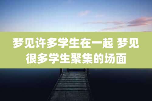 梦见许多学生在一起 梦见很多学生聚集的场面