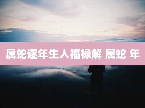 属蛇逐年生人福禄解 属蛇 年