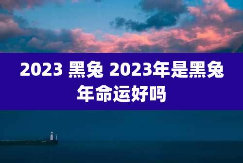 2023 黑兔 2023年是黑兔年命运好吗