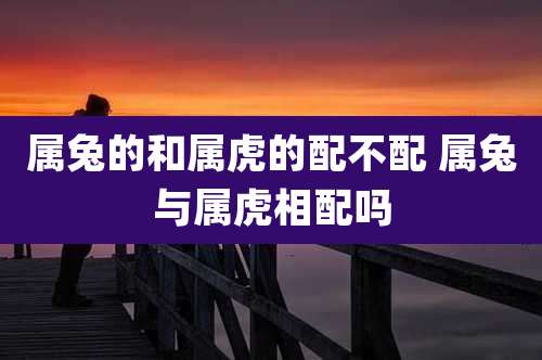 属兔的和属虎的配不配 属兔与属虎相配吗