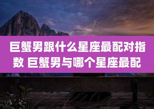巨蟹男跟什么星座最配对指数 巨蟹男与哪个星座最配