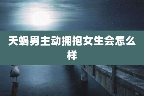 天蝎男主动拥抱女生会怎么样