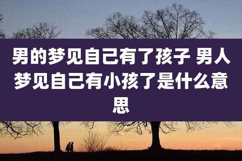 男的梦见自己有了孩子 男人梦见自己有小孩了是什么意思