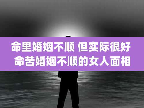 命里婚姻不顺 但实际很好 命苦婚姻不顺的女人面相