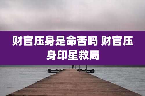 财官压身是命苦吗 财官压身印星救局