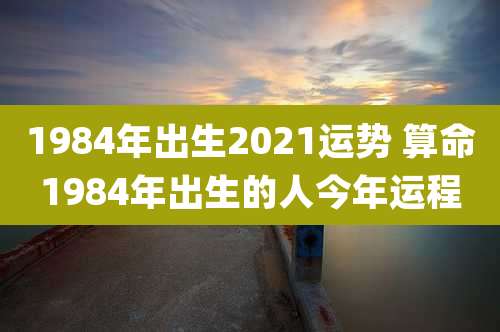 1984年出生2021运势 算命1984年出生的人今年运程