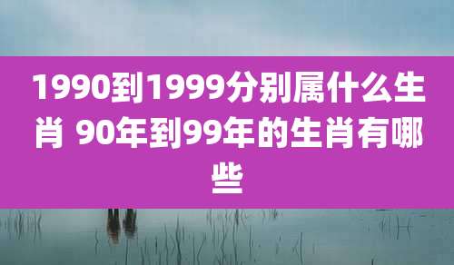 1990到1999分别属什么生肖 90年到99年的生肖有哪些