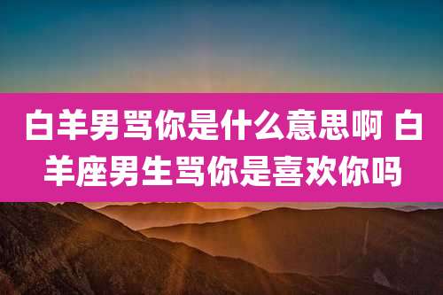 白羊男骂你是什么意思啊 白羊座男生骂你是喜欢你吗