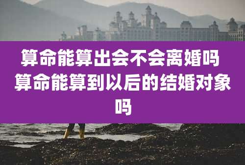 算命能算出会不会离婚吗 算命能算到以后的结婚对象吗