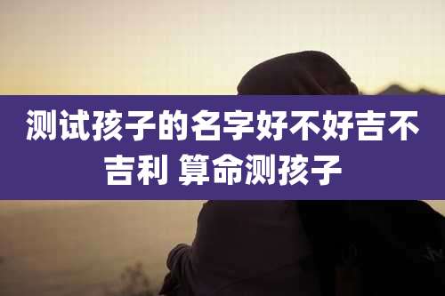 测试孩子的名字好不好吉不吉利 算命测孩子