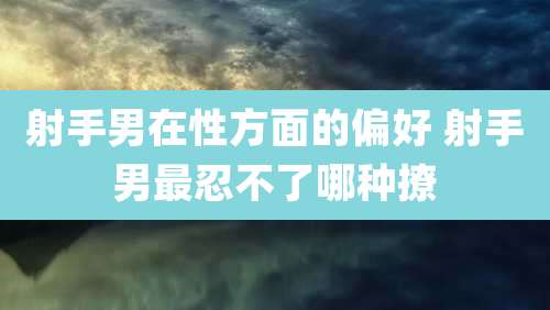 射手男在性方面的偏好 射手男最忍不了哪种撩