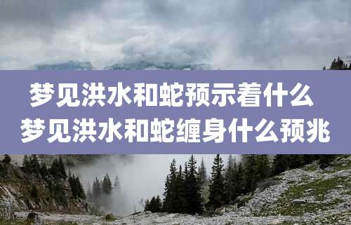 梦见洪水和蛇预示着什么 梦见洪水和蛇缠身什么预兆