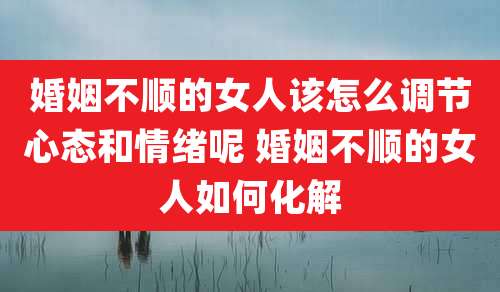 婚姻不顺的女人该怎么调节心态和情绪呢 婚姻不顺的女人如何化解