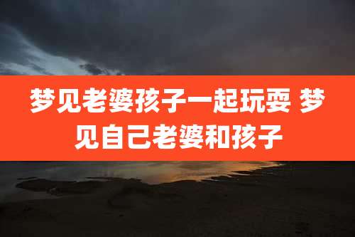 梦见老婆孩子一起玩耍 梦见自己老婆和孩子