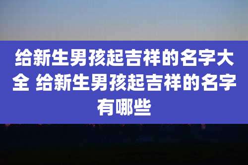 给新生男孩起吉祥的名字大全 给新生男孩起吉祥的名字有哪些