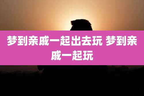 梦到亲戚一起出去玩 梦到亲戚一起玩