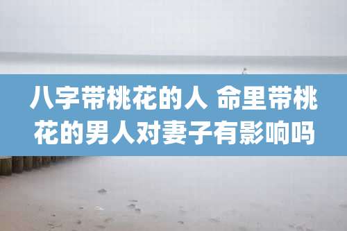 八字带桃花的人 命里带桃花的男人对妻子有影响吗