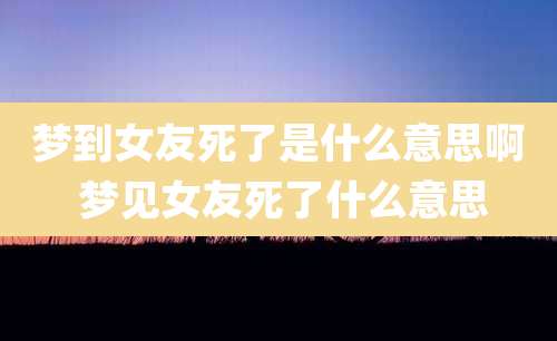 梦到女友死了是什么意思啊 梦见女友死了什么意思