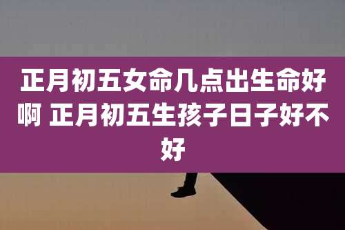 正月初五女命几点出生命好啊 正月初五生孩子日子好不好