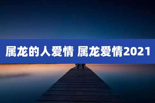 属龙的人爱情 属龙爱情2021