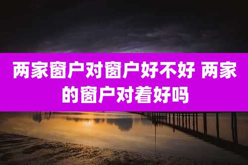 两家窗户对窗户好不好 两家的窗户对着好吗